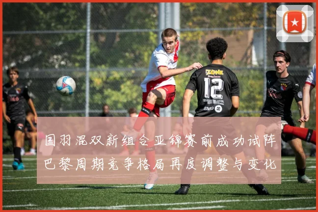 国羽混双新组合亚锦赛前成功试阵巴黎周期竞争格局再度调整与变化