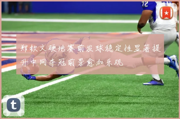 郑钦文硬地赛前发球稳定性显著提升中网夺冠前景愈加乐观