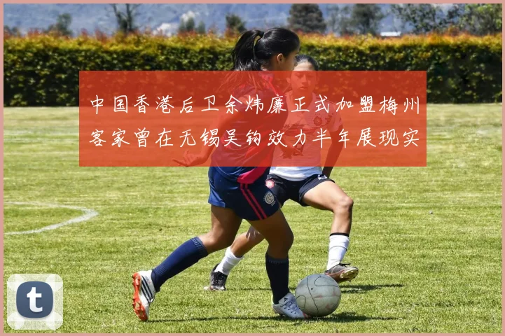 中国香港后卫余炜廉正式加盟梅州客家曾在无锡吴钩效力半年展现实力