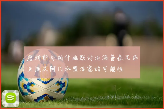 詹姆斯与纳什幽默讨论汤普森兄弟互换及阿门加盟活塞的可能性