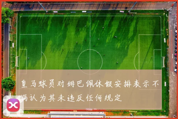 皇马球员对姆巴佩休假安排表示不满认为其未违反任何规定
