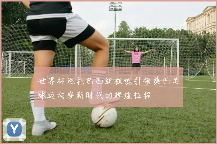 世界杯巡礼巴西新教练引领桑巴足球迈向崭新时代的辉煌征程