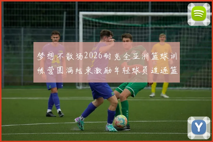 梦想不散场2026耐克全亚洲篮球训练营圆满结束激励年轻球员追逐篮球梦想