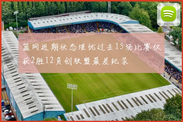 篮网近期状态堪忧过去15场比赛仅获2胜12负创联盟最差纪录