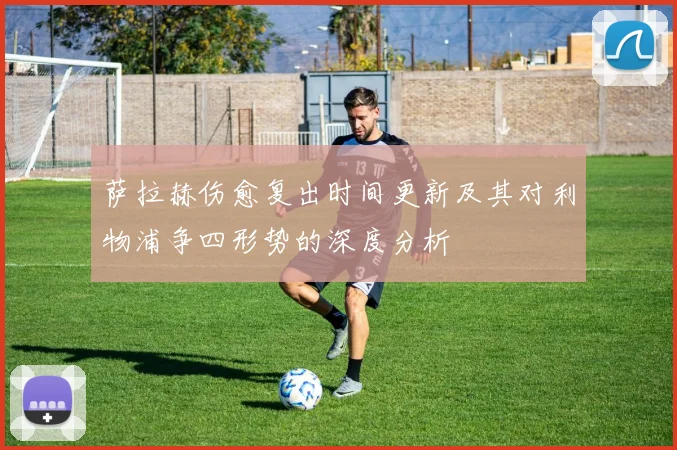 萨拉赫伤愈复出时间更新及其对利物浦争四形势的深度分析