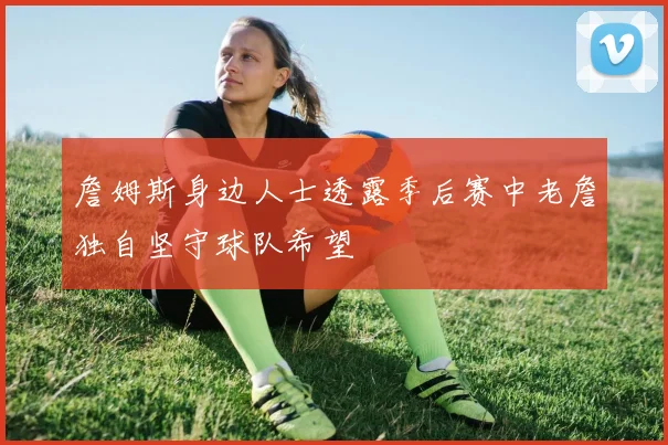 詹姆斯身边人士透露季后赛中老詹独自坚守球队希望
