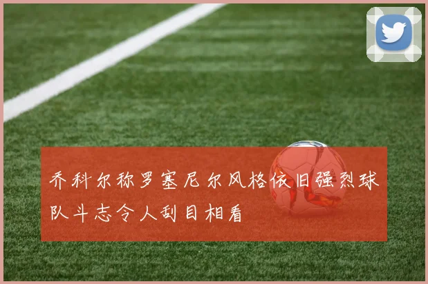 乔科尔称罗塞尼尔风格依旧强烈球队斗志令人刮目相看