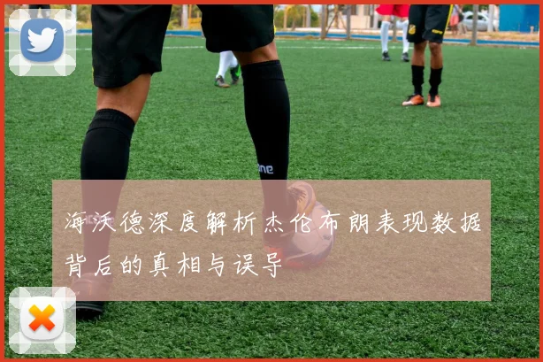 海沃德深度解析杰伦布朗表现数据背后的真相与误导