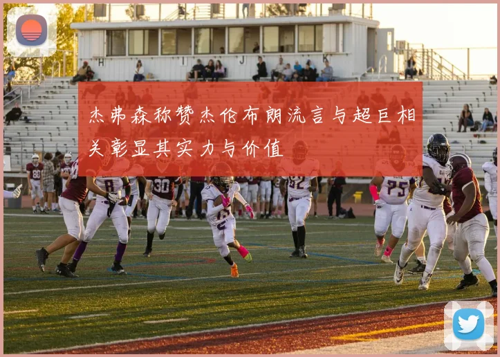 杰弗森称赞杰伦布朗流言与超巨相关彰显其实力与价值
