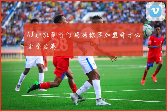 AJ迪班萨自信满满称若加盟奇才必进季后赛
