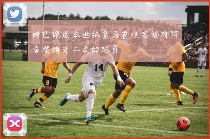 姆巴佩成本世纪皇马首位客场对阵黄潜梅开二度的球员