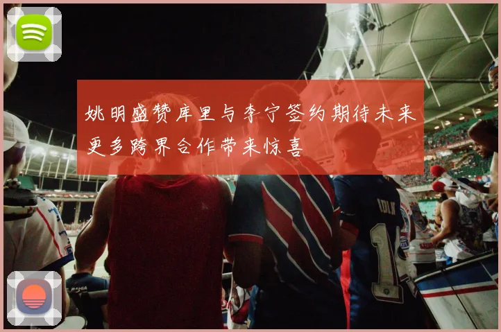 姚明盛赞库里与李宁签约期待未来更多跨界合作带来惊喜