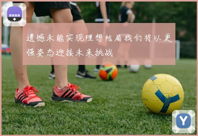 遗憾未能实现理想结局我们将以更强姿态迎接未来挑战