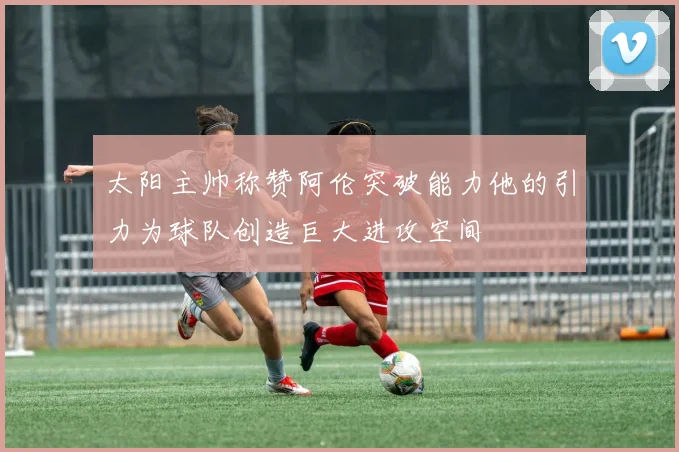 太阳主帅称赞阿伦突破能力他的引力为球队创造巨大进攻空间