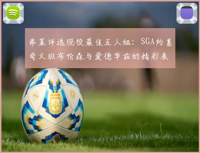 弗莱评选现役最佳五人组：SGA约基奇文班布伦森与爱德华兹的精彩表现