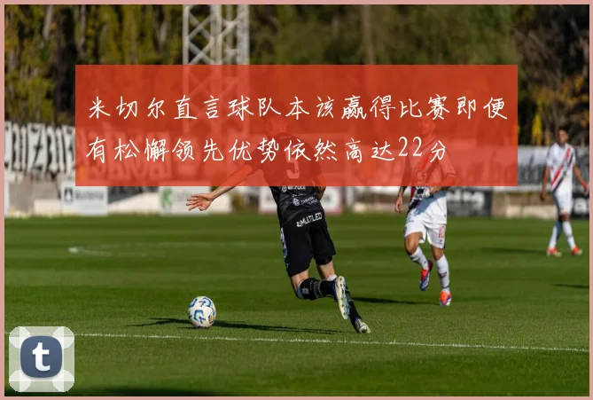 米切尔直言球队本该赢得比赛即便有松懈领先优势依然高达22分