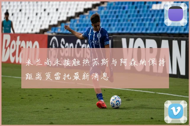 米兰尚未接触热苏斯与阿森纳保持距离莫雷托最新消息