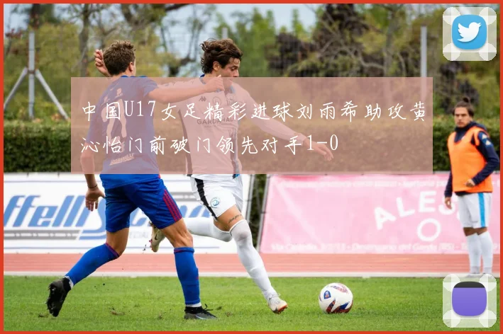 中国U17女足精彩进球刘雨希助攻黄沁怡门前破门领先对手1-0