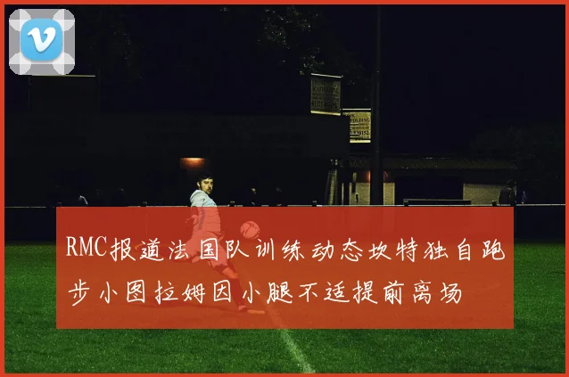 RMC报道法国队训练动态坎特独自跑步小图拉姆因小腿不适提前离场