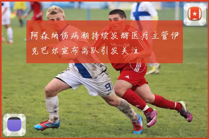 阿森纳伤病潮持续发酵医疗主管伊克巴尔宣布离队引发关注