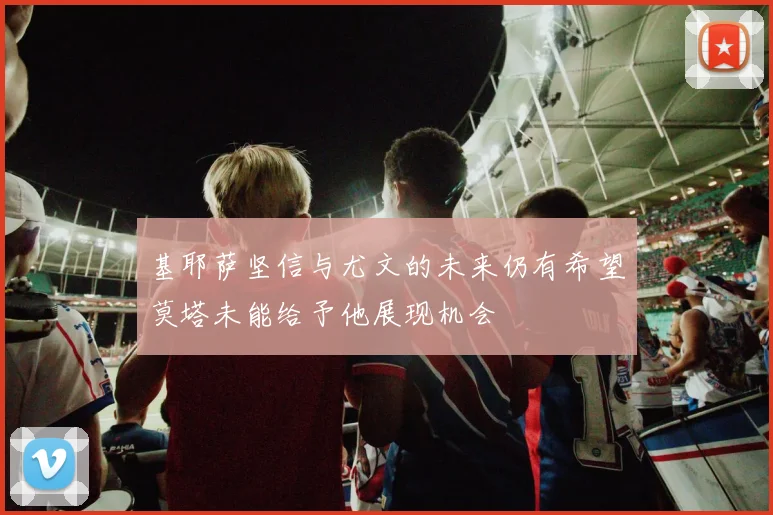 基耶萨坚信与尤文的未来仍有希望莫塔未能给予他展现机会