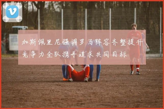 加斯佩里尼强调罗马阵容齐整提升竞争力全队携手追求共同目标