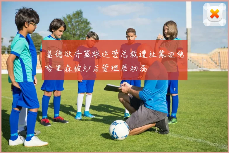 基德欲升篮球运营总裁遭杜蒙拒绝哈里森被炒后管理层动荡